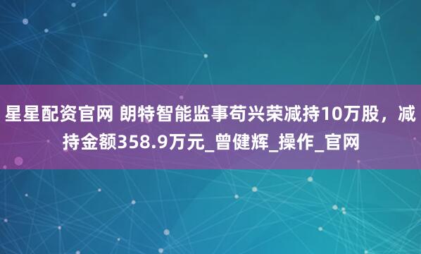 星星配资官网 朗特智能监事苟兴荣减持10万股，减持金额358.9万元_曾健辉_操作_官网