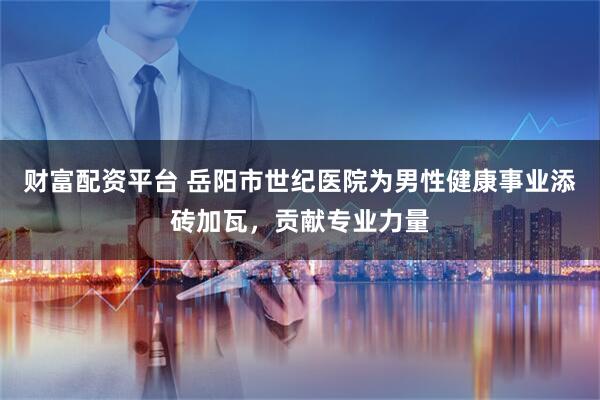 财富配资平台 岳阳市世纪医院为男性健康事业添砖加瓦，贡献专业力量