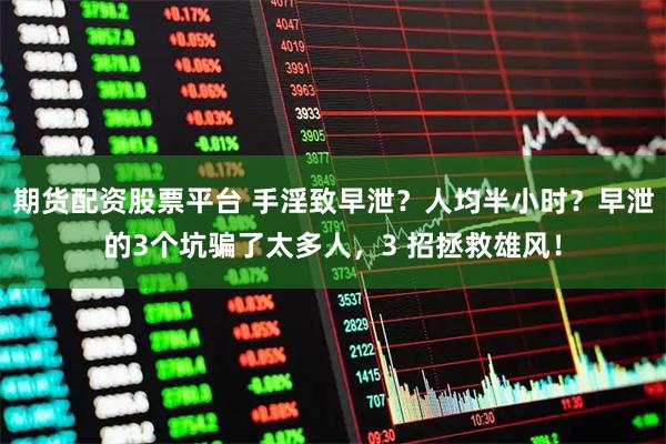 期货配资股票平台 手淫致早泄？人均半小时？早泄的3个坑骗了太多人，3 招拯救雄风！