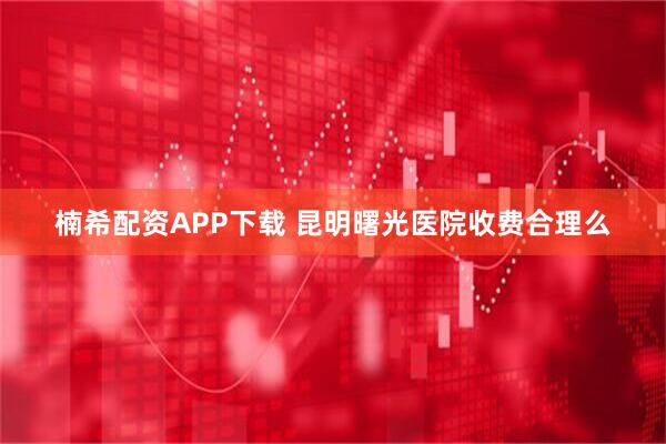 楠希配资APP下载 昆明曙光医院收费合理么