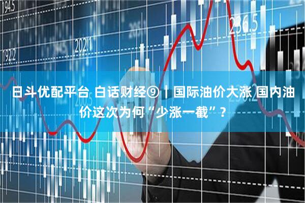 日斗优配平台 白话财经⑨｜国际油价大涨 国内油价这次为何“少涨一截”？