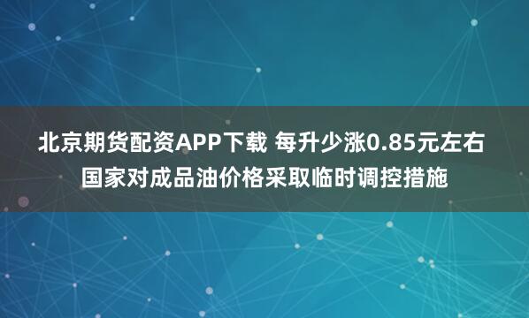 北京期货配资APP下载 每升少涨0.85元左右 国家对成品油价格采取临时调控措施