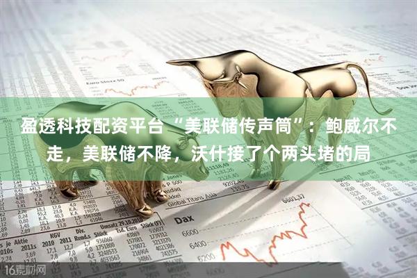 盈透科技配资平台 “美联储传声筒”：鲍威尔不走，美联储不降，沃什接了个两头堵的局